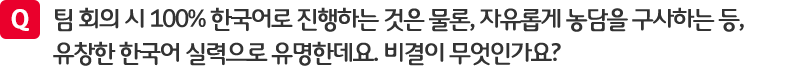 질문. 팀 회의 시 100% 한국어로 진행나는 것은 물론, 자유롭게 농담을 구사하는 등, 유창한 한국어 실력으로 유명한데요. 비결이 무엇인가요?